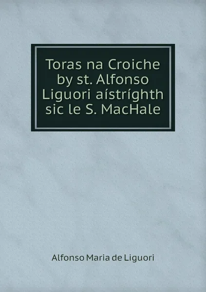 Обложка книги Toras na Croiche by st. Alfonso Liguori aistrighth sic le S. MacHale, Alfonso Maria de Liguori