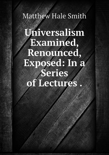 Обложка книги Universalism Examined, Renounced, Exposed: In a Series of Lectures ., Matthew Hale Smith