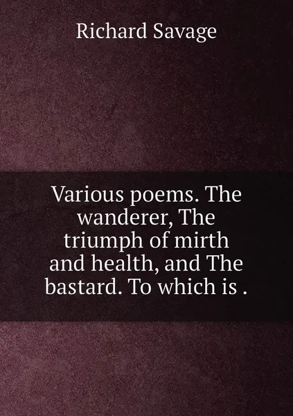 Обложка книги Various poems. The wanderer, The triumph of mirth and health, and The bastard. To which is ., Richard Savage