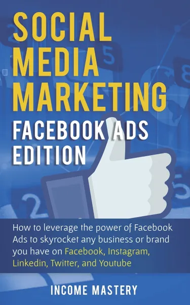 Обложка книги Social Media Marketing. Facebook Ads Edition: How to Leverage the Power of Facebook Ads to Skyrocket Any Business Or Brand You Have on Facebook, Instagram, LinkedIn, Twitter, and YouTube, Income Mastery