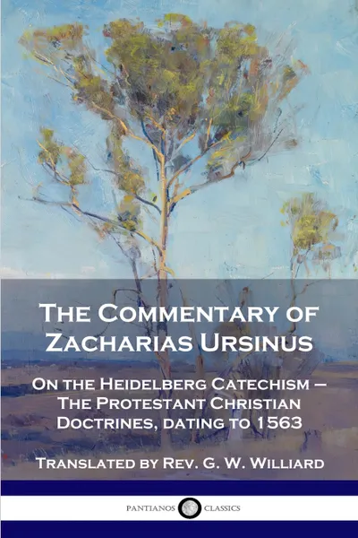 Обложка книги The Commentary of Zacharias Ursinus on the Heidelberg Catechism. On the Heidelberg Catechism - The Protestant Christian Doctrines, dating to 1563, Zacharias Ursinus, Rev. G. W. Williard