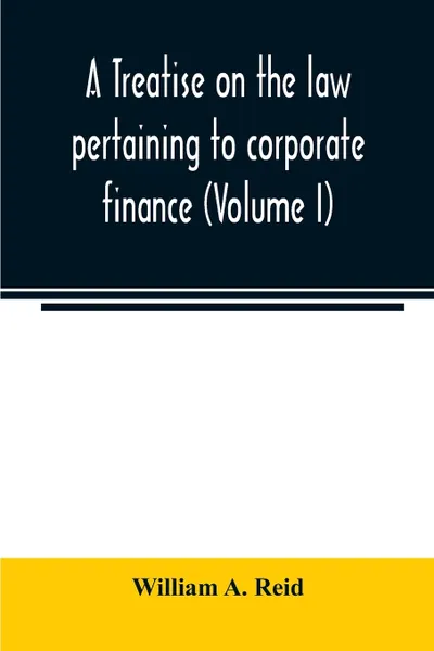 Обложка книги A treatise on the law pertaining to corporate finance including the financial operations and arrangements of public and private corporations as determined by the courts and statutes of the United States and England (Volume I), William A. Reid