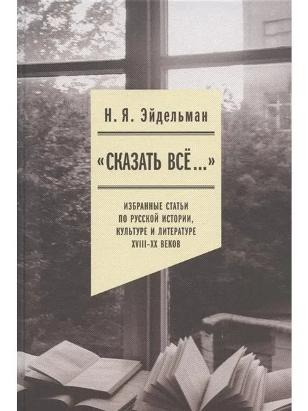 Обложка книги Сказать все... Избранные статьи по русской истории, культуре и литературе XVIII -  XX веков, Эйдельман Н.