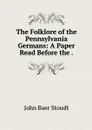 The Folklore of the Pennsylvania Germans: A Paper Read Before the . - John Baer Stoudt