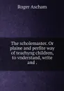 The scholemaster. Or plaine and perfite way of teachyng children, to vnderstand, write and . - Roger Ascham
