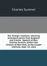 Our foreign relations: showing presistent perils from England and France . Speech of Hon. Charles Sumner, before the citizens of New York, at the Cooper institute, Sept. 10, 1863 - Charles Sumner