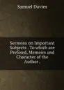 Sermons on Important Subjects . To which are Prefixed, Memoirs and Character of the Author . - Samuel Davies