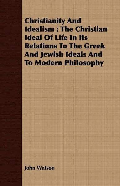 Обложка книги Christianity And Idealism. The Christian Ideal Of Life In Its Relations To The Greek And Jewish Ideals And To Modern Philosophy, John Watson