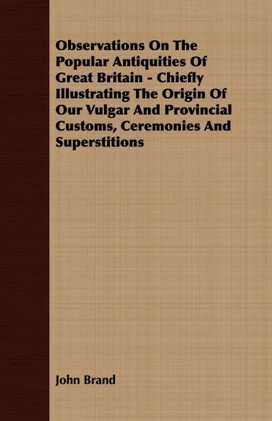 Обложка книги Observations On The Popular Antiquities Of Great Britain - Chiefly Illustrating The Origin Of Our Vulgar And Provincial Customs, Ceremonies And Superstitions, John Brand