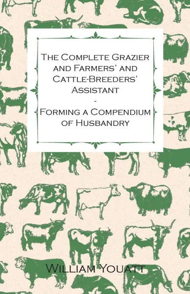 Обложка книги The Complete Grazier and Farmers' and Cattle-Breeders' Assistant - Forming a Compendium of Husbandry, William Youatt