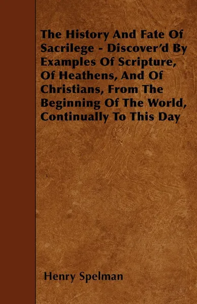 Обложка книги The History And Fate Of Sacrilege - Discover'd By Examples Of Scripture, Of Heathens, And Of Christians, From The Beginning Of The World, Continually To This Day, Henry Spelman