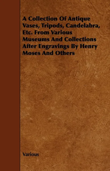 Обложка книги A Collection of Antique Vases, Tripods, Candelabra, Etc. from Various Museums and Collections After Engravings by Henry Moses and Others, Various