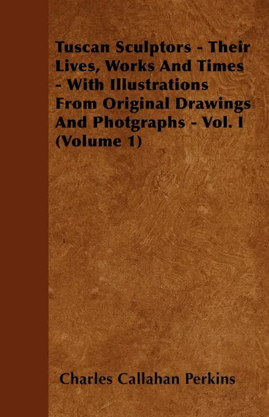 Обложка книги Tuscan Sculptors - Their Lives, Works And Times - With Illustrations From Original Drawings And Photgraphs - Vol. I (Volume 1), Charles Callahan Perkins