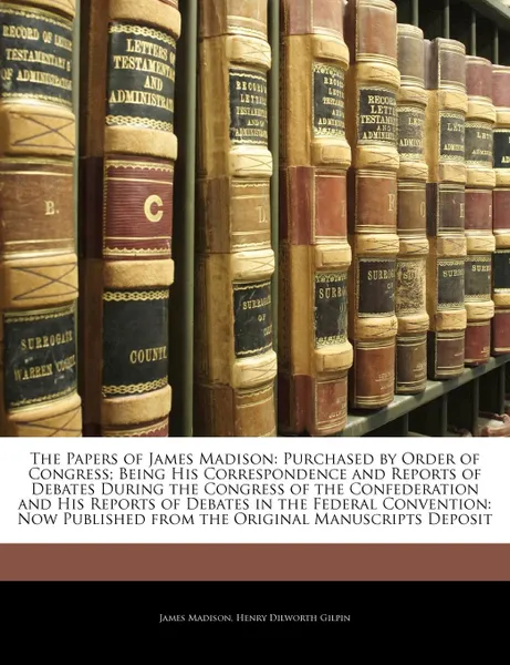 Обложка книги The Papers of James Madison, Volume I. Purchased by Order of Congress; Being His Correspondence and Reports of Debates During the Congress of the Confederation and His Reports of Debates in the Federal Convention, James Madison, Henry Dilworth Gilpin