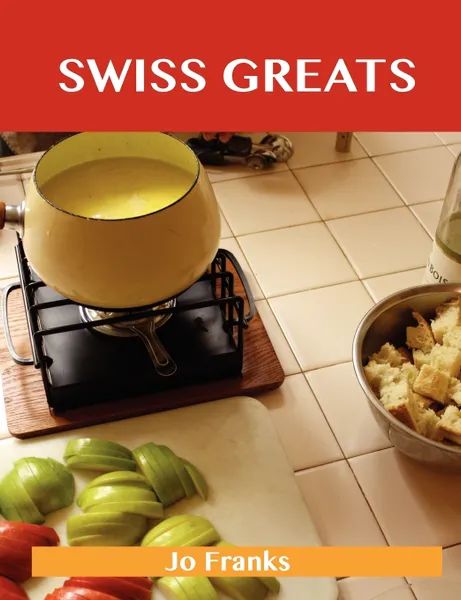 Обложка книги Swiss Greats. Delicious Swiss Recipes, the Top 100 Swiss Recipes, Jo Franks