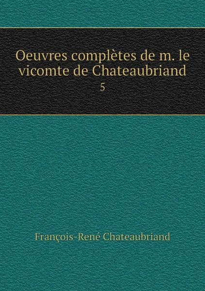 Обложка книги Oeuvres completes de m. le vicomte de Chateaubriand. 5, François-René Chateaubriand