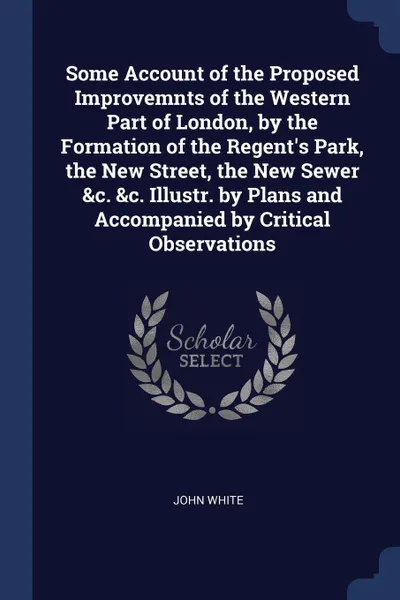 Обложка книги Some Account of the Proposed Improvemnts of the Western Part of London, by the Formation of the Regent's Park, the New Street, the New Sewer &c. &c. Illustr. by Plans and Accompanied by Critical Observations, John White