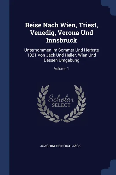 Обложка книги Reise Nach Wien, Triest, Venedig, Verona Und Innsbruck. Unternommen Im Sommer Und Herbste 1821 Von Jack Und Heller. Wien Und Dessen Umgebung; Volume 1, Joachim Heinrich Jäck