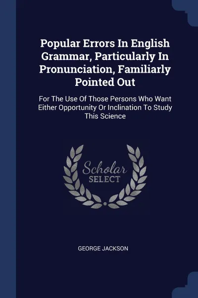 Обложка книги Popular Errors In English Grammar, Particularly In Pronunciation, Familiarly Pointed Out. For The Use Of Those Persons Who Want Either Opportunity Or Inclination To Study This Science, George Jackson