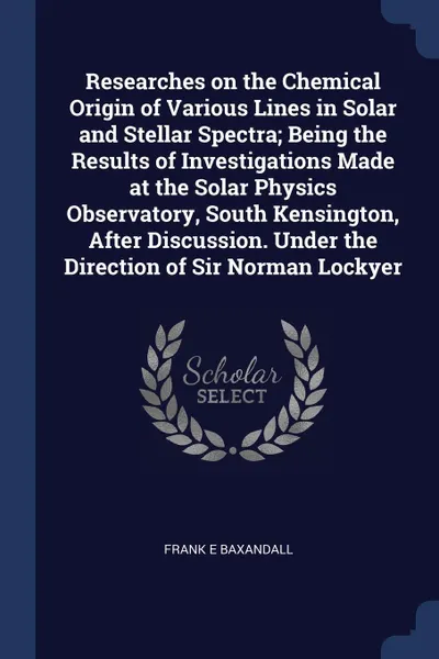 Обложка книги Researches on the Chemical Origin of Various Lines in Solar and Stellar Spectra; Being the Results of Investigations Made at the Solar Physics Observatory, South Kensington, After Discussion. Under the Direction of Sir Norman Lockyer, Frank E Baxandall