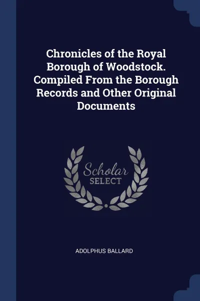 Обложка книги Chronicles of the Royal Borough of Woodstock. Compiled From the Borough Records and Other Original Documents, Adolphus Ballard