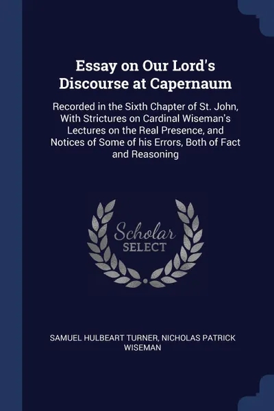 Обложка книги Essay on Our Lord's Discourse at Capernaum. Recorded in the Sixth Chapter of St. John, With Strictures on Cardinal Wiseman's Lectures on the Real Presence, and Notices of Some of his Errors, Both of Fact and Reasoning, Samuel Hulbeart Turner, Nicholas Patrick Wiseman