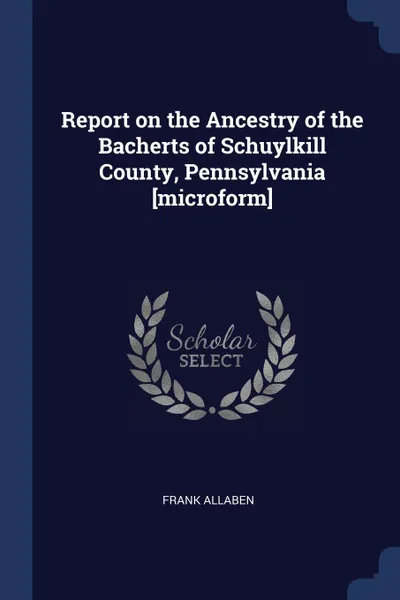 Обложка книги Report on the Ancestry of the Bacherts of Schuylkill County, Pennsylvania .microform., Frank Allaben