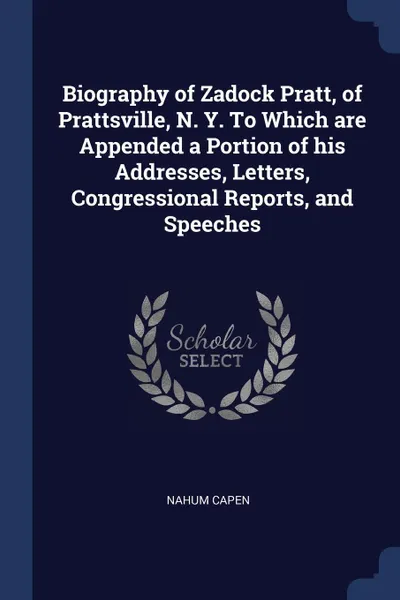 Обложка книги Biography of Zadock Pratt, of Prattsville, N. Y. To Which are Appended a Portion of his Addresses, Letters, Congressional Reports, and Speeches, Nahum Capen