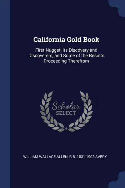 Обложка книги California Gold Book. First Nugget, its Discovery and Discoverers, and Some of the Results Proceeding Therefrom, William Wallace Allen, R B. 1831-1902 Avery