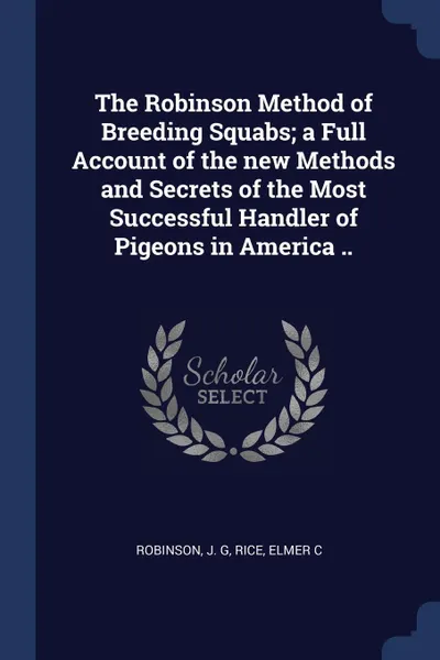 Обложка книги The Robinson Method of Breeding Squabs; a Full Account of the new Methods and Secrets of the Most Successful Handler of Pigeons in America .., Robinson J. G, Rice Elmer C