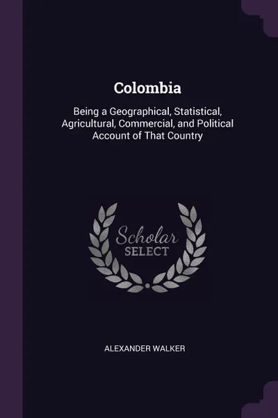 Обложка книги Colombia. Being a Geographical, Statistical, Agricultural, Commercial, and Political Account of That Country, Alexander Walker