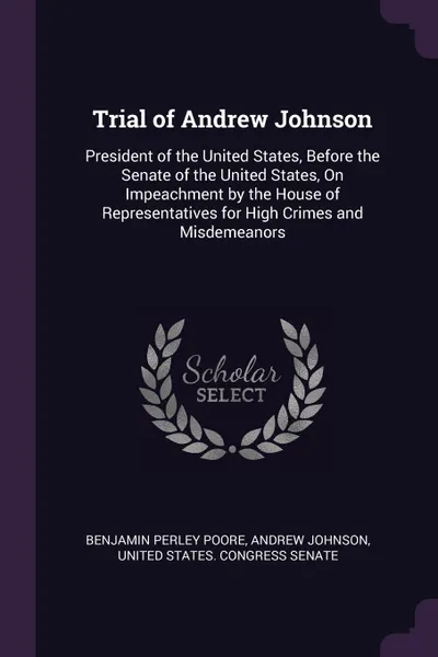 Обложка книги Trial of Andrew Johnson. President of the United States, Before the Senate of the United States, On Impeachment by the House of Representatives for High Crimes and Misdemeanors, Benjamin Perley Poore, Andrew Johnson