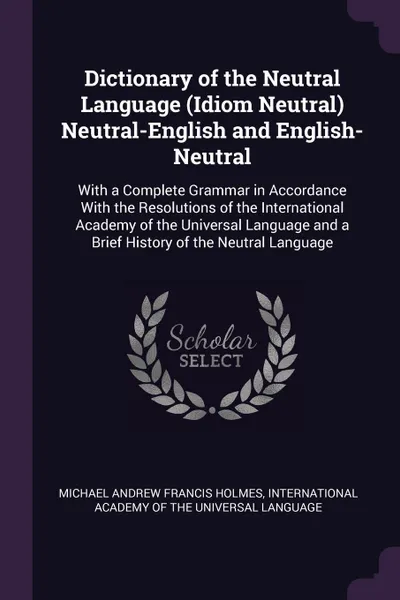 Обложка книги Dictionary of the Neutral Language (Idiom Neutral) Neutral-English and English-Neutral. With a Complete Grammar in Accordance With the Resolutions of the International Academy of the Universal Language and a Brief History of the Neutral Language, Michael Andrew Francis Holmes