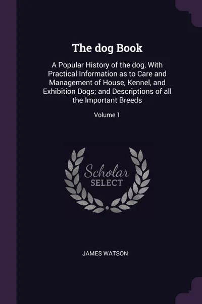 Обложка книги The dog Book. A Popular History of the dog, With Practical Information as to Care and Management of House, Kennel, and Exhibition Dogs; and Descriptions of all the Important Breeds; Volume 1, James Watson