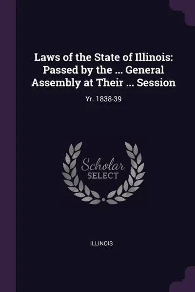 Обложка книги Laws of the State of Illinois. Passed by the ... General Assembly at Their ... Session: Yr. 1838-39, Illinois Illinois