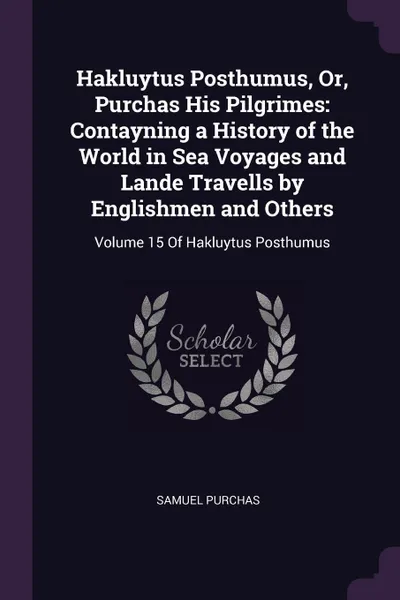 Обложка книги Hakluytus Posthumus, Or, Purchas His Pilgrimes. Contayning a History of the World in Sea Voyages and Lande Travells by Englishmen and Others: Volume 15 Of Hakluytus Posthumus, Samuel Purchas