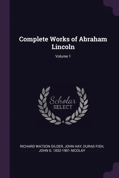 Обложка книги Complete Works of Abraham Lincoln; Volume 1, Richard Watson Gilder, John Hay, Durad Fish