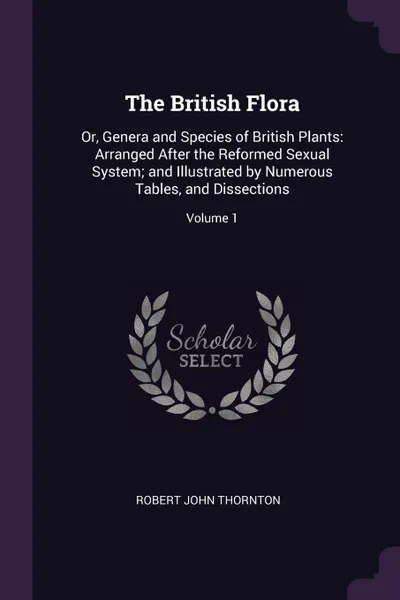 Обложка книги The British Flora. Or, Genera and Species of British Plants: Arranged After the Reformed Sexual System; and Illustrated by Numerous Tables, and Dissections; Volume 1, Robert John Thornton