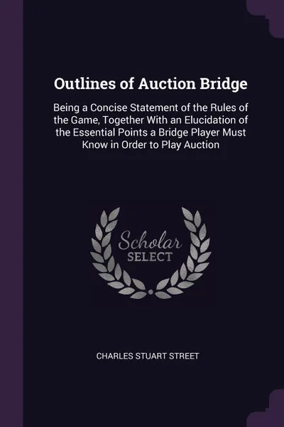 Обложка книги Outlines of Auction Bridge. Being a Concise Statement of the Rules of the Game, Together With an Elucidation of the Essential Points a Bridge Player Must Know in Order to Play Auction, Charles Stuart Street