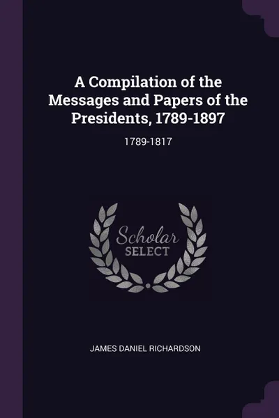 Обложка книги A Compilation of the Messages and Papers of the Presidents, 1789-1897. 1789-1817, James Daniel Richardson