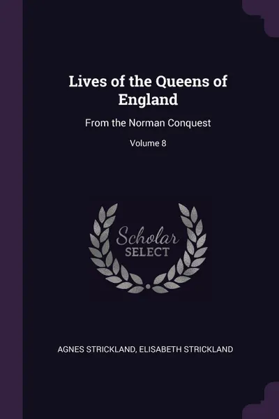 Обложка книги Lives of the Queens of England. From the Norman Conquest; Volume 8, Agnes Strickland, Elisabeth Strickland