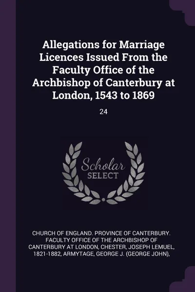 Обложка книги Allegations for Marriage Licences Issued From the Faculty Office of the Archbishop of Canterbury at London, 1543 to 1869. 24, Joseph Lemuel Chester, George J. Armytage