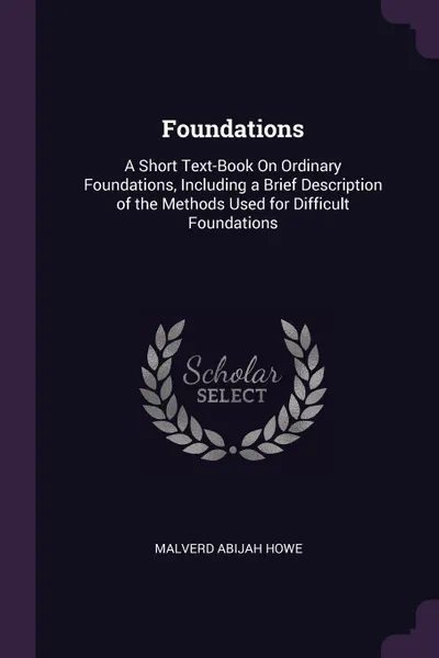 Обложка книги Foundations. A Short Text-Book On Ordinary Foundations, Including a Brief Description of the Methods Used for Difficult Foundations, Malverd Abijah Howe