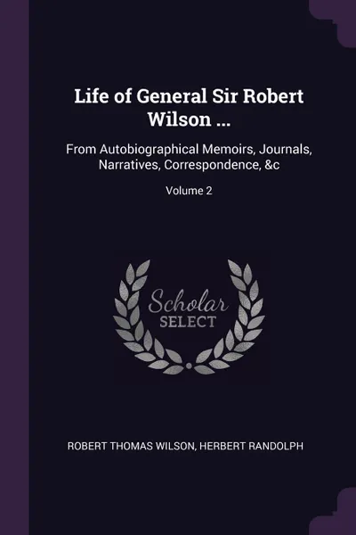 Обложка книги Life of General Sir Robert Wilson ... From Autobiographical Memoirs, Journals, Narratives, Correspondence, &c; Volume 2, Robert Thomas Wilson, Herbert Randolph