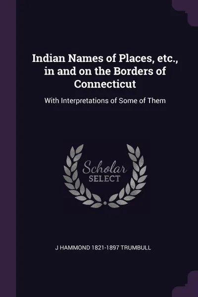 Обложка книги Indian Names of Places, etc., in and on the Borders of Connecticut. With Interpretations of Some of Them, J Hammond 1821-1897 Trumbull