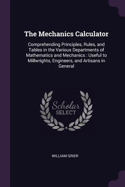 Обложка книги The Mechanics Calculator. Comprehending Principles, Rules, and Tables in the Various Departments of Mathematics and Mechanics : Useful to Millwrights, Engineers, and Artisans in General, William Grier