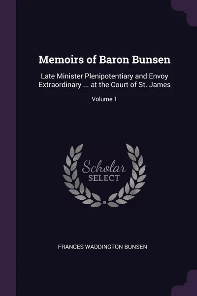 Обложка книги Memoirs of Baron Bunsen. Late Minister Plenipotentiary and Envoy Extraordinary ... at the Court of St. James; Volume 1, Frances Waddington Bunsen