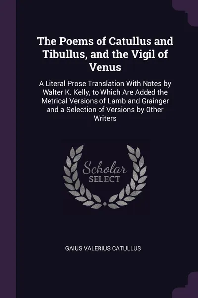 Обложка книги The Poems of Catullus and Tibullus, and the Vigil of Venus. A Literal Prose Translation With Notes by Walter K. Kelly, to Which Are Added the Metrical Versions of Lamb and Grainger and a Selection of Versions by Other Writers, Gaius Valerius Catullus