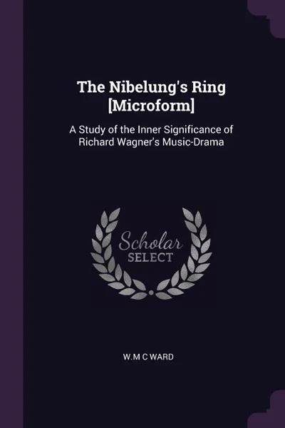 Обложка книги The Nibelung's Ring .Microform.. A Study of the Inner Significance of Richard Wagner's Music-Drama, W.M C Ward