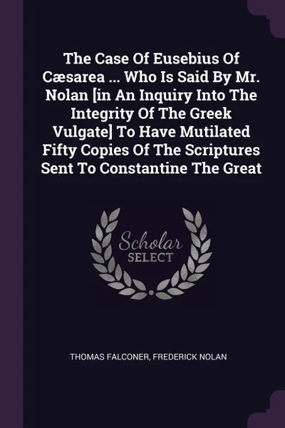 Обложка книги The Case Of Eusebius Of Caesarea ... Who Is Said By Mr. Nolan .in An Inquiry Into The Integrity Of The Greek Vulgate. To Have Mutilated Fifty Copies Of The Scriptures Sent To Constantine The Great, Thomas Falconer, Frederick Nolan